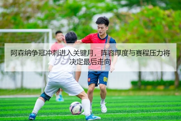 阿森纳争冠冲刺进入关键月，阵容厚度与赛程压力将决定最后走向