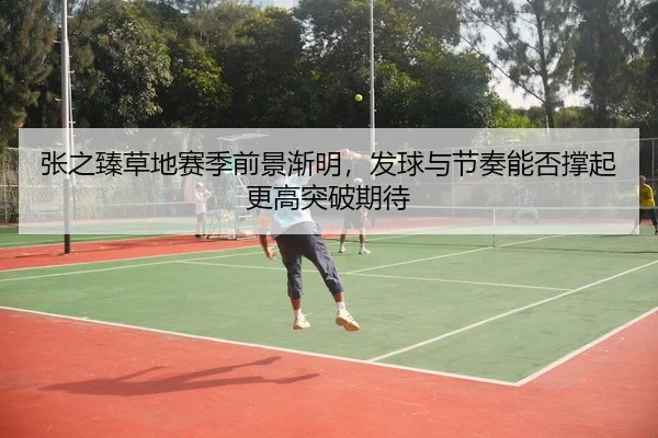 张之臻草地赛季前景渐明，发球与节奏能否撑起更高突破期待